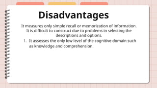 Disadvantages
It measures only simple recall or memorization of information.
It is difficult to construct due to problems in selecting the
descriptions and options.
1. It assesses the only low level of the cognitive domain such
as knowledge and comprehension.
 