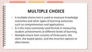MULTIPLE CHOICE
• A multiple-choice test is used to measure knowledge
outcomes and other types of learning outcomes
such as comprehension and applications.
• It is the most commonly used format in measuring
student achievements at different levels of learning.
• Multiple-choice item consists of three parts: the
stem, the keyed option, and the incorrect options or
alternatives.
 