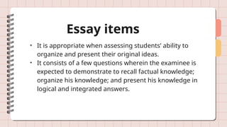 Essay items
• It is appropriate when assessing students’ ability to
organize and present their original ideas.
• It consists of a few questions wherein the examinee is
expected to demonstrate to recall factual knowledge;
organize his knowledge; and present his knowledge in
logical and integrated answers.
 