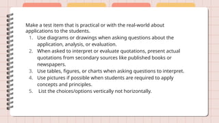 Make a test item that is practical or with the real-world about
applications to the students.
1. Use diagrams or drawings when asking questions about the
application, analysis, or evaluation.
2. When asked to interpret or evaluate quotations, present actual
quotations from secondary sources like published books or
newspapers.
3. Use tables, figures, or charts when asking questions to interpret.
4. Use pictures if possible when students are required to apply
concepts and principles.
5. List the choices/options vertically not horizontally.
 