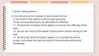 7. Avoid trivial questions.
8. Use only one correct answer or best answer format.
9. Use three to five options to discourage guessing.
10. Be sure that distracters are plausible and effective.
11. Increase the similarity of the options to increase the difficulty of the
item.
12. Do not use “none of the above” options when answer. Asking for the
best
13. Avoid using “all of the above” options. It is usually the correct
answer and makes the item too easy for the examinee with partial
knowledge.
 