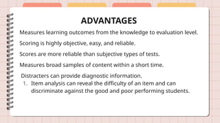 ADVANTAGES
Measures learning outcomes from the knowledge to evaluation level.
Scoring is highly objective, easy, and reliable.
Scores are more reliable than subjective types of tests.
Measures broad samples of content within a short time.
Distracters can provide diagnostic information.
1. Item analysis can reveal the difficulty of an item and can
discriminate against the good and poor performing students.
 