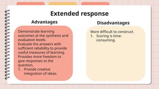 Extended response
Advantages Disadvantages
Demonstrate learning
outcomes at the synthesis and
evaluation levels.
Evaluate the answers with
sufficient reliability to provide
useful measures of learning.
Provides more freedom to
give responses to the
question.
1. Provide creative
integration of ideas.
More difficult to construct.
1. Scoring is time-
consuming.
 
