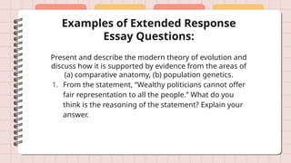 Examples of Extended Response
Essay Questions:
Present and describe the modern theory of evolution and
discuss how it is supported by evidence from the areas of
(a) comparative anatomy, (b) population genetics.
1. From the statement, “Wealthy politicians cannot offer
fair representation to all the people.” What do you
think is the reasoning of the statement? Explain your
answer.
 