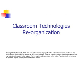 Classroom Technologies Re-organization Copyright Kathy Bohnstedt, 2004. This work is the intellectual property of the author. Permission is granted for this material to be shared for non-commercial, educational purposes, provided that this copyright statement appears on the reproduced materials and notice is given that the copying is by permission of the author. To disseminate otherwise or to republish requires written permission from the author. 