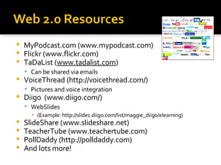MyPodcast.com (www.mypodcast.com) Flickr (www.flickr.com) TaDaList ( www.tadalist.com ) Can be shared via emails VoiceThread (http://voicethread.com/) Pictures and voice integration Diigo  (www.diigo.com/) WebSlides (Example: http://slides.diigo.com/list/maggie_diigo/elearning) SlideShare (www.slideshare.net) TeacherTube (www.teachertube.com) PollDaddy (http://polldaddy.com) And lots more!  