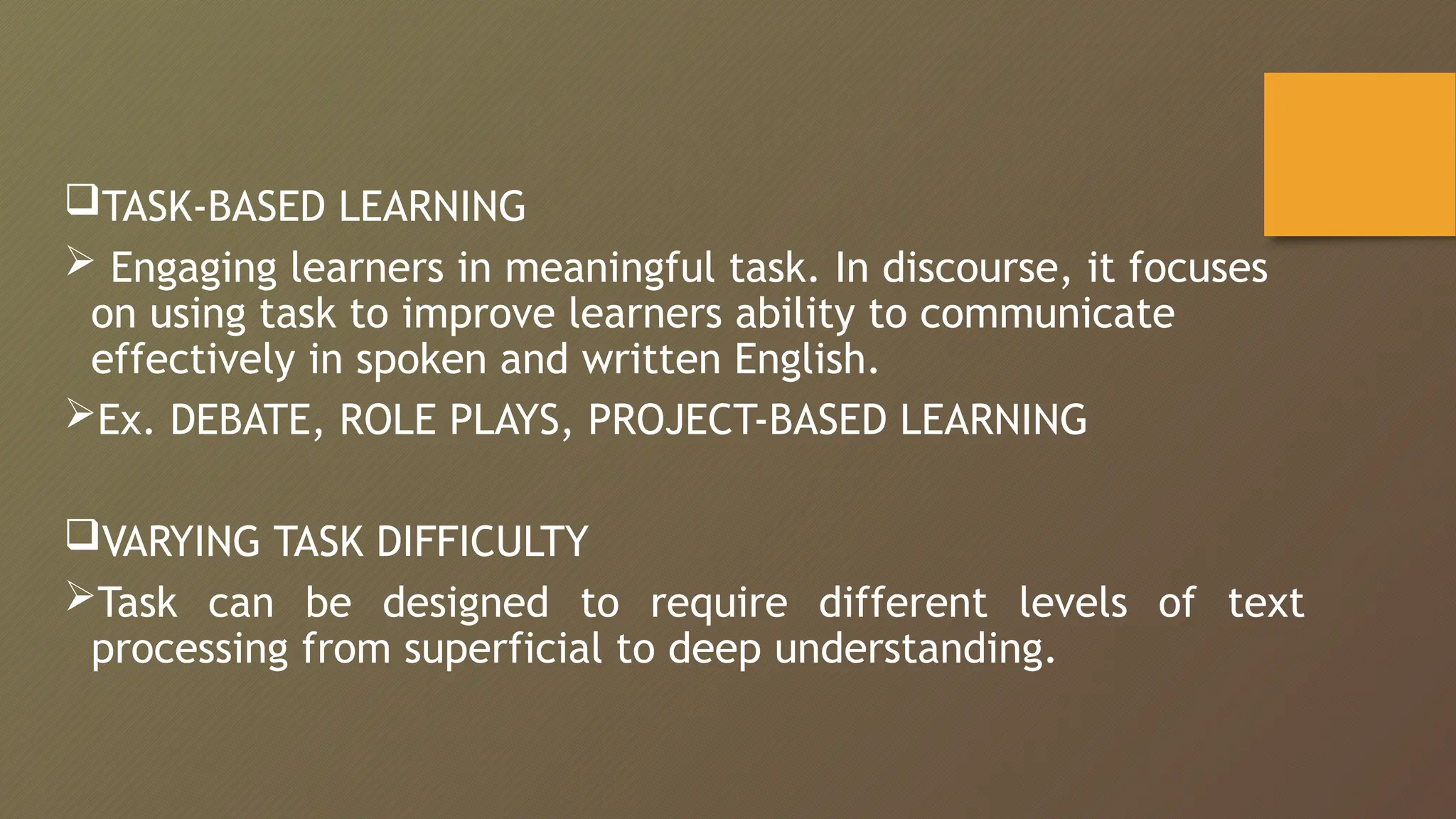 TASK-BASED LEARNING
 Engaging learners in meaningful task. In discourse, it focuses
on using task to improve learners ability to communicate
effectively in spoken and written English.
Ex. DEBATE, ROLE PLAYS, PROJECT-BASED LEARNING
VARYING TASK DIFFICULTY
Task can be designed to require different levels of text
processing from superficial to deep understanding.
 