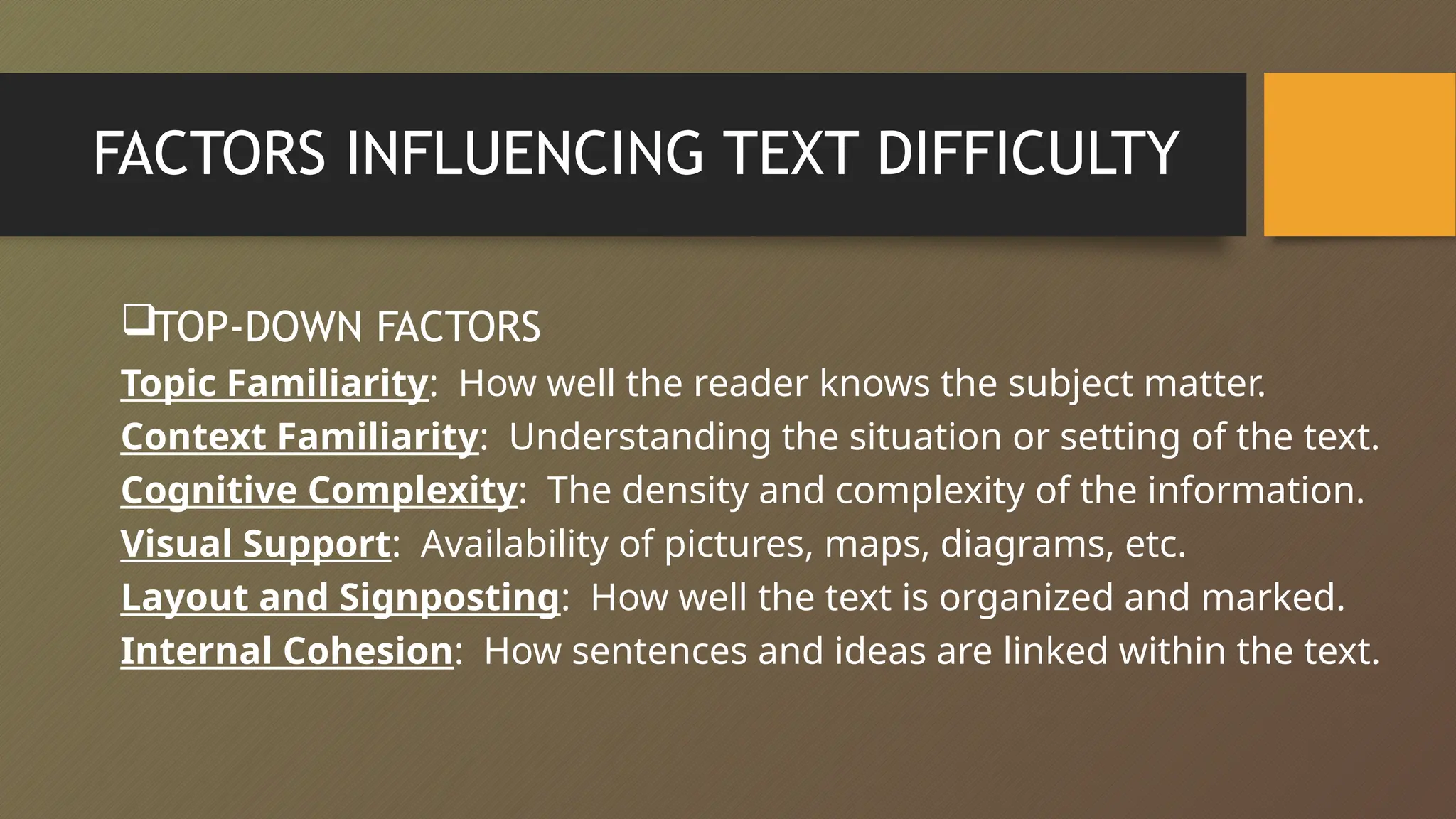 FACTORS INFLUENCING TEXT DIFFICULTY
TOP-DOWN FACTORS
Topic Familiarity: How well the reader knows the subject matter.
Context Familiarity: Understanding the situation or setting of the text.
Cognitive Complexity: The density and complexity of the information.
Visual Support: Availability of pictures, maps, diagrams, etc.
Layout and Signposting: How well the text is organized and marked.
Internal Cohesion: How sentences and ideas are linked within the text.
 