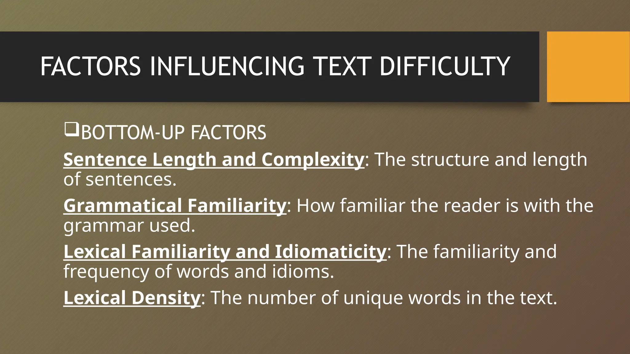 FACTORS INFLUENCING TEXT DIFFICULTY
BOTTOM-UP FACTORS
Sentence Length and Complexity: The structure and length
of sentences.
Grammatical Familiarity: How familiar the reader is with the
grammar used.
Lexical Familiarity and Idiomaticity: The familiarity and
frequency of words and idioms.
Lexical Density: The number of unique words in the text.
 