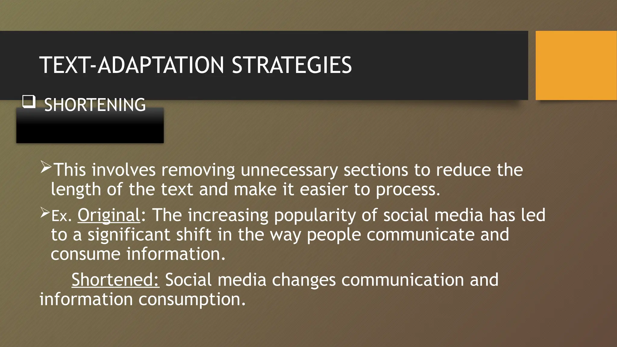 TEXT-ADAPTATION STRATEGIES
This involves removing unnecessary sections to reduce the
length of the text and make it easier to process.
Ex. Original: The increasing popularity of social media has led
to a significant shift in the way people communicate and
consume information.
Shortened: Social media changes communication and
information consumption.
 SHORTENING
 