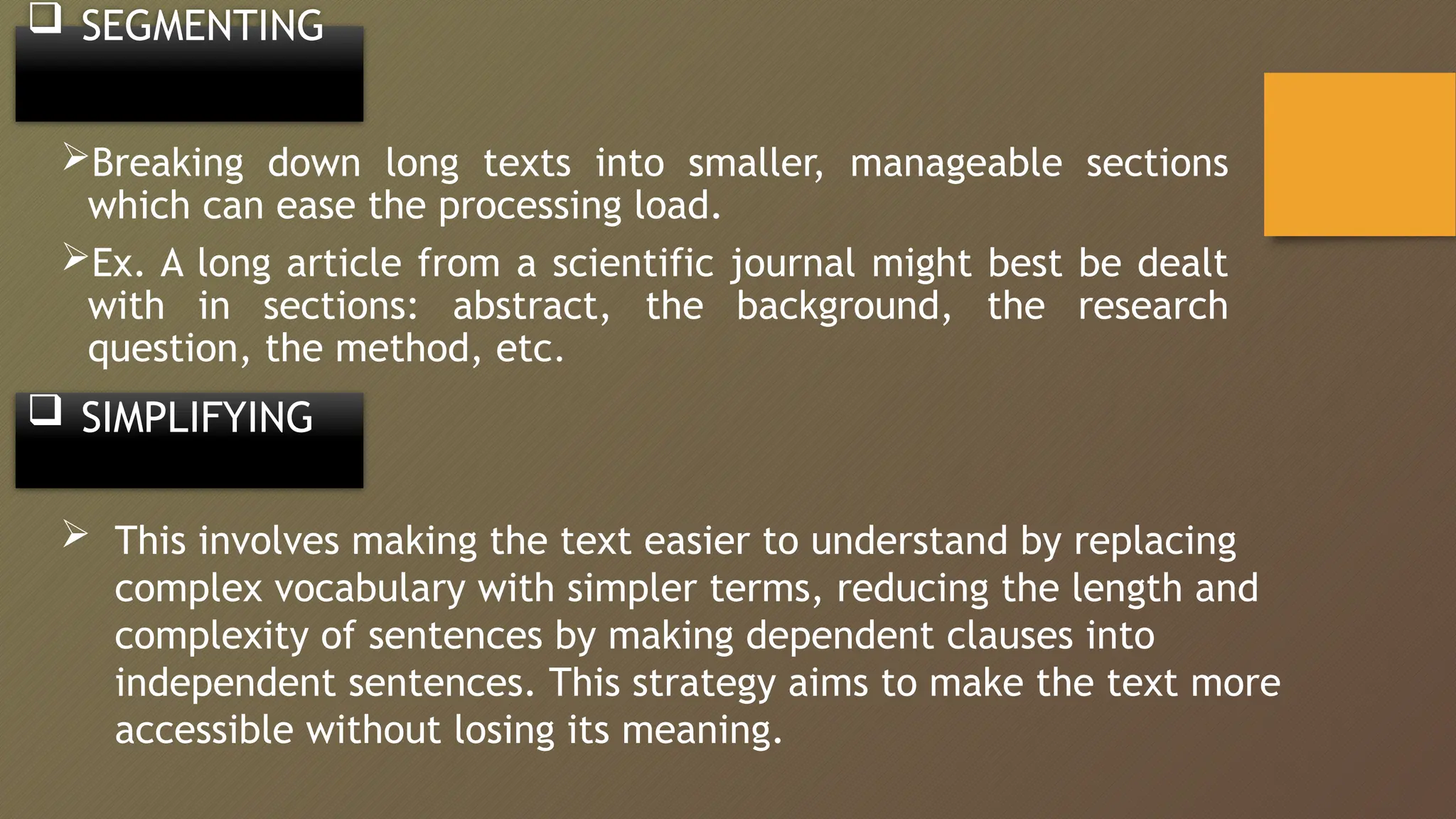 Breaking down long texts into smaller, manageable sections
which can ease the processing load.
Ex. A long article from a scientific journal might best be dealt
with in sections: abstract, the background, the research
question, the method, etc.
 SEGMENTING
 This involves making the text easier to understand by replacing
complex vocabulary with simpler terms, reducing the length and
complexity of sentences by making dependent clauses into
independent sentences. This strategy aims to make the text more
accessible without losing its meaning.
 SIMPLIFYING
 