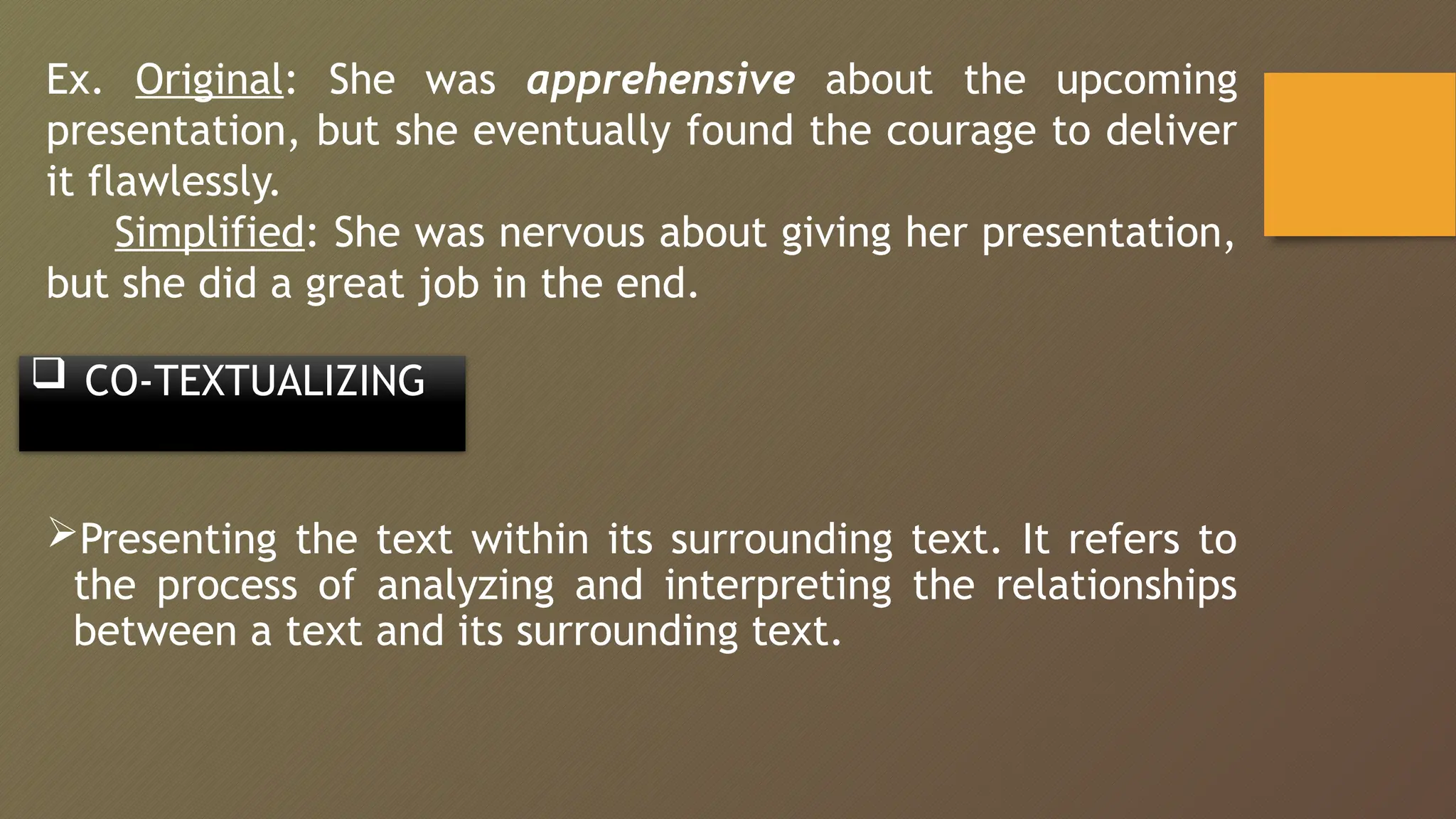 Ex. Original: She was apprehensive about the upcoming
presentation, but she eventually found the courage to deliver
it flawlessly.
Simplified: She was nervous about giving her presentation,
but she did a great job in the end.
 CO-TEXTUALIZING
Presenting the text within its surrounding text. It refers to
the process of analyzing and interpreting the relationships
between a text and its surrounding text.
 