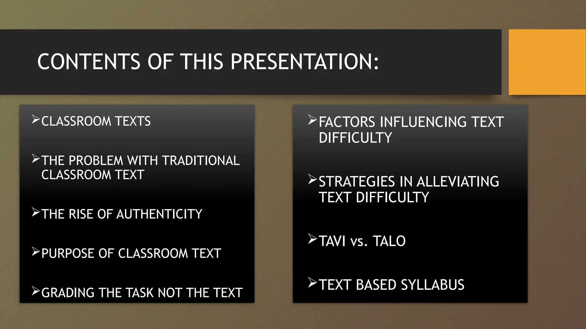 CONTENTS OF THIS PRESENTATION:
CLASSROOM TEXTS
THE PROBLEM WITH TRADITIONAL
CLASSROOM TEXT
THE RISE OF AUTHENTICITY
PURPOSE OF CLASSROOM TEXT
GRADING THE TASK NOT THE TEXT
FACTORS INFLUENCING TEXT
DIFFICULTY
STRATEGIES IN ALLEVIATING
TEXT DIFFICULTY
TAVI vs. TALO
TEXT BASED SYLLABUS
 