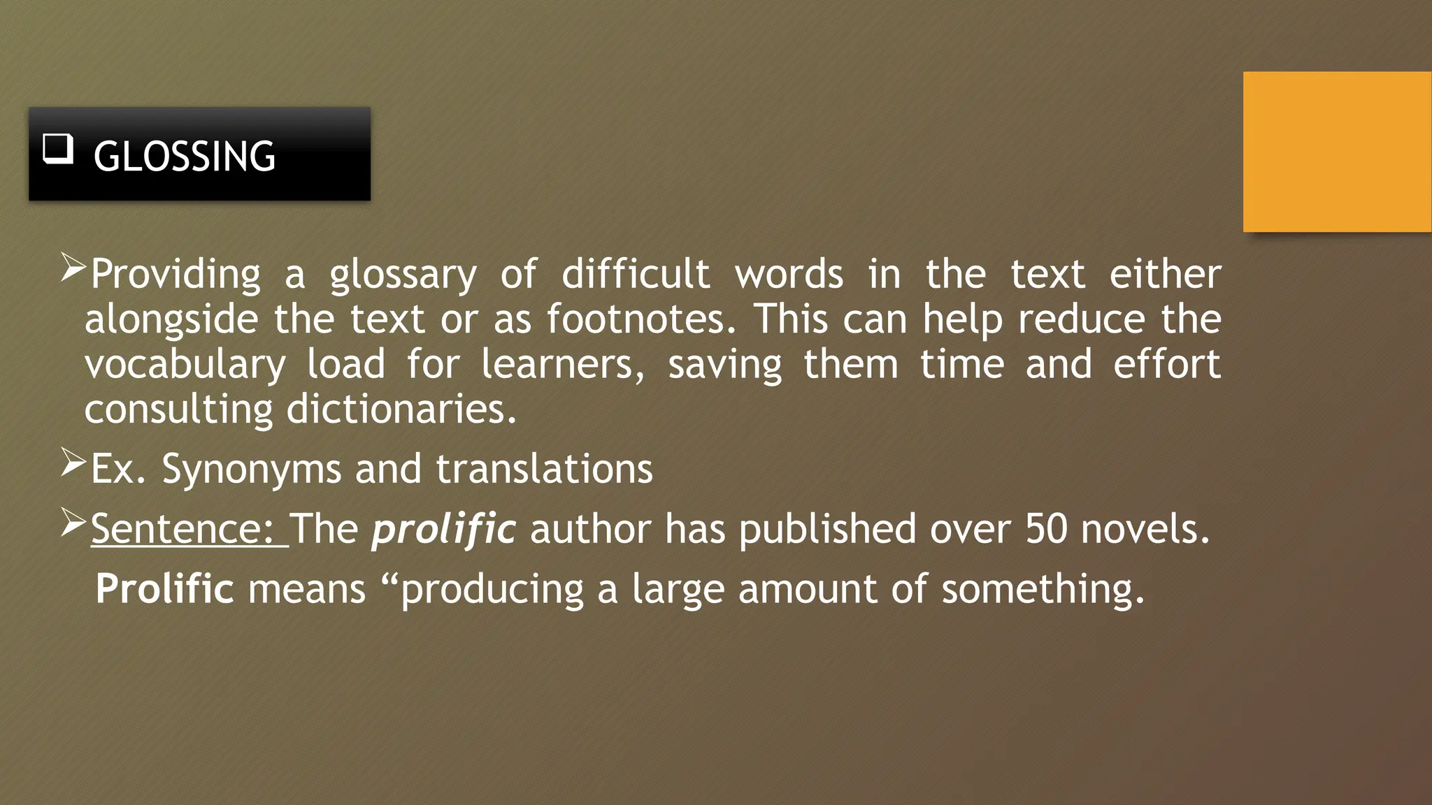  GLOSSING
Providing a glossary of difficult words in the text either
alongside the text or as footnotes. This can help reduce the
vocabulary load for learners, saving them time and effort
consulting dictionaries.
Ex. Synonyms and translations
Sentence: The prolific author has published over 50 novels.
Prolific means “producing a large amount of something.
 