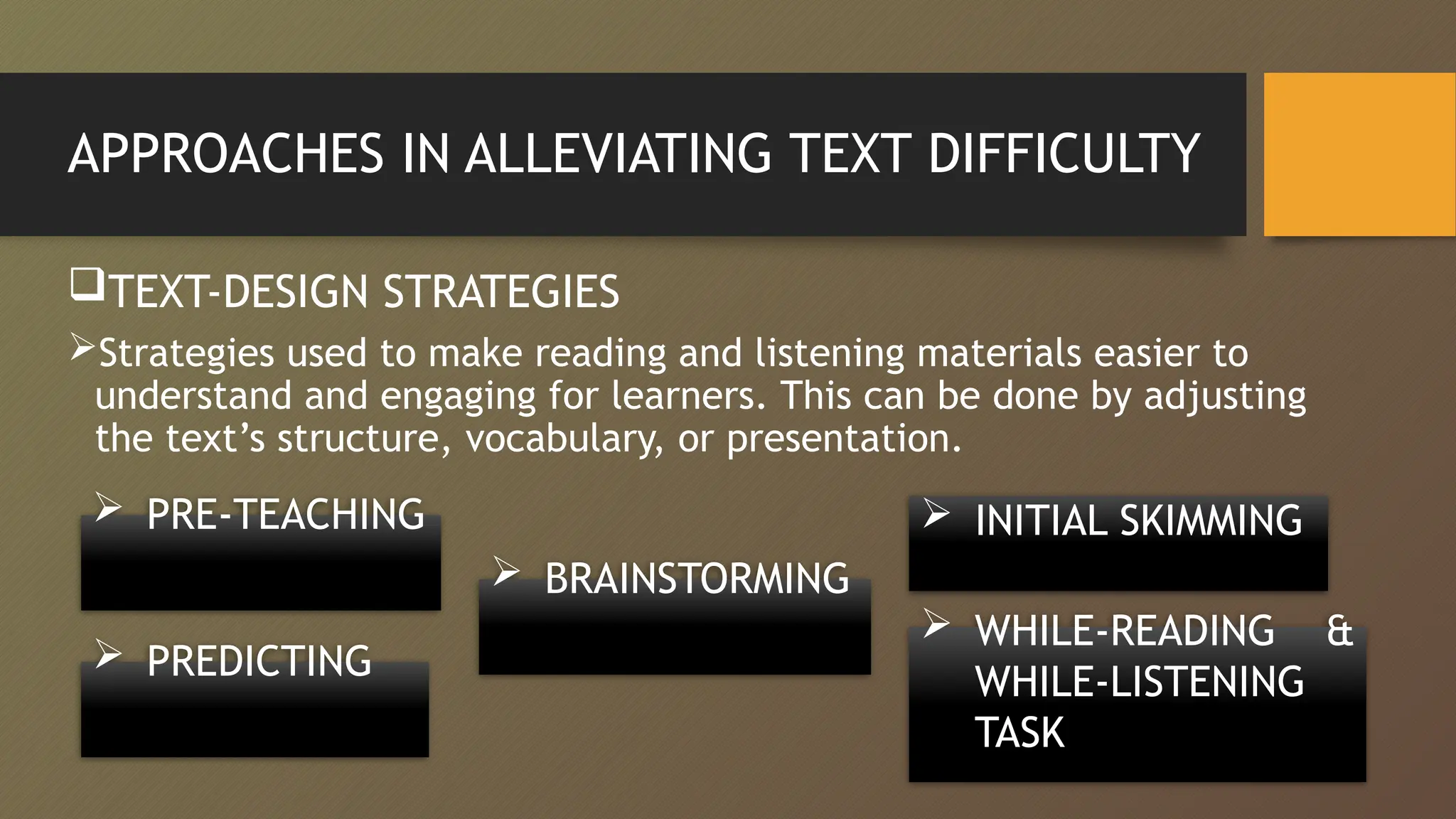 APPROACHES IN ALLEVIATING TEXT DIFFICULTY
TEXT-DESIGN STRATEGIES
Strategies used to make reading and listening materials easier to
understand and engaging for learners. This can be done by adjusting
the text’s structure, vocabulary, or presentation.
 PRE-TEACHING
 BRAINSTORMING
 PREDICTING
 INITIAL SKIMMING
 WHILE-READING &
WHILE-LISTENING
TASK
 