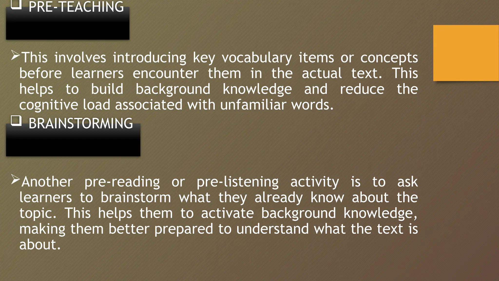  PRE-TEACHING
This involves introducing key vocabulary items or concepts
before learners encounter them in the actual text. This
helps to build background knowledge and reduce the
cognitive load associated with unfamiliar words.
 BRAINSTORMING
Another pre-reading or pre-listening activity is to ask
learners to brainstorm what they already know about the
topic. This helps them to activate background knowledge,
making them better prepared to understand what the text is
about.
 