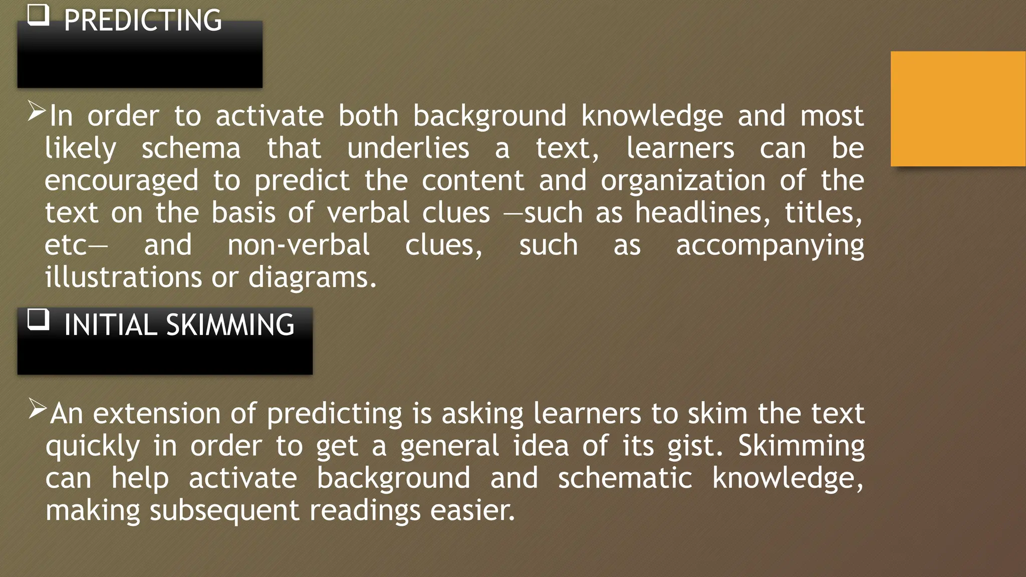  PREDICTING
In order to activate both background knowledge and most
likely schema that underlies a text, learners can be
encouraged to predict the content and organization of the
text on the basis of verbal clues ―such as headlines, titles,
etc― and non-verbal clues, such as accompanying
illustrations or diagrams.
 INITIAL SKIMMING
An extension of predicting is asking learners to skim the text
quickly in order to get a general idea of its gist. Skimming
can help activate background and schematic knowledge,
making subsequent readings easier.
 