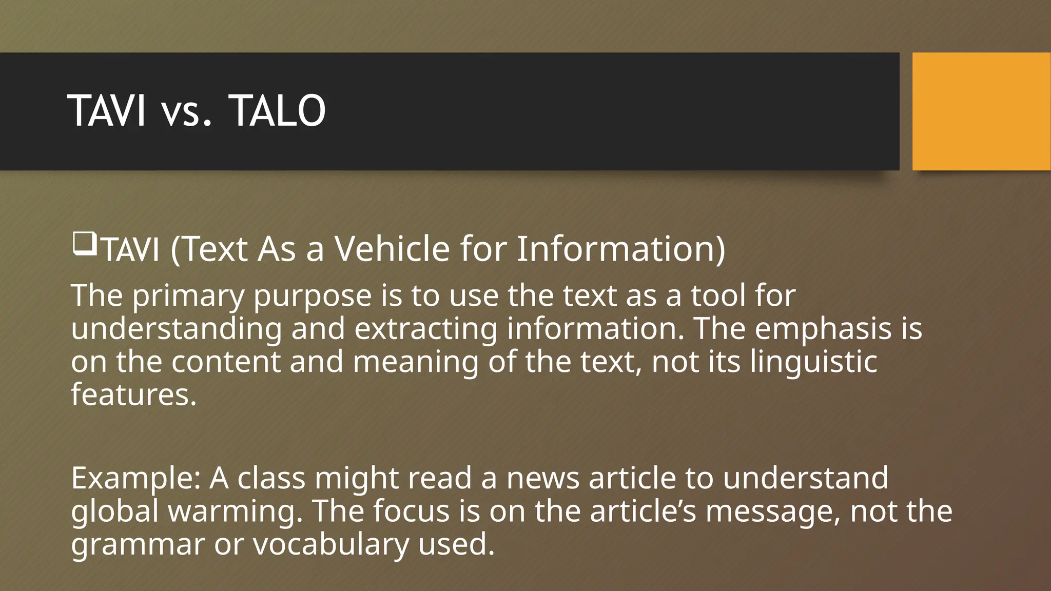 TAVI vs. TALO
TAVI (Text As a Vehicle for Information)
The primary purpose is to use the text as a tool for
understanding and extracting information. The emphasis is
on the content and meaning of the text, not its linguistic
features.
Example: A class might read a news article to understand
global warming. The focus is on the article’s message, not the
grammar or vocabulary used.
 