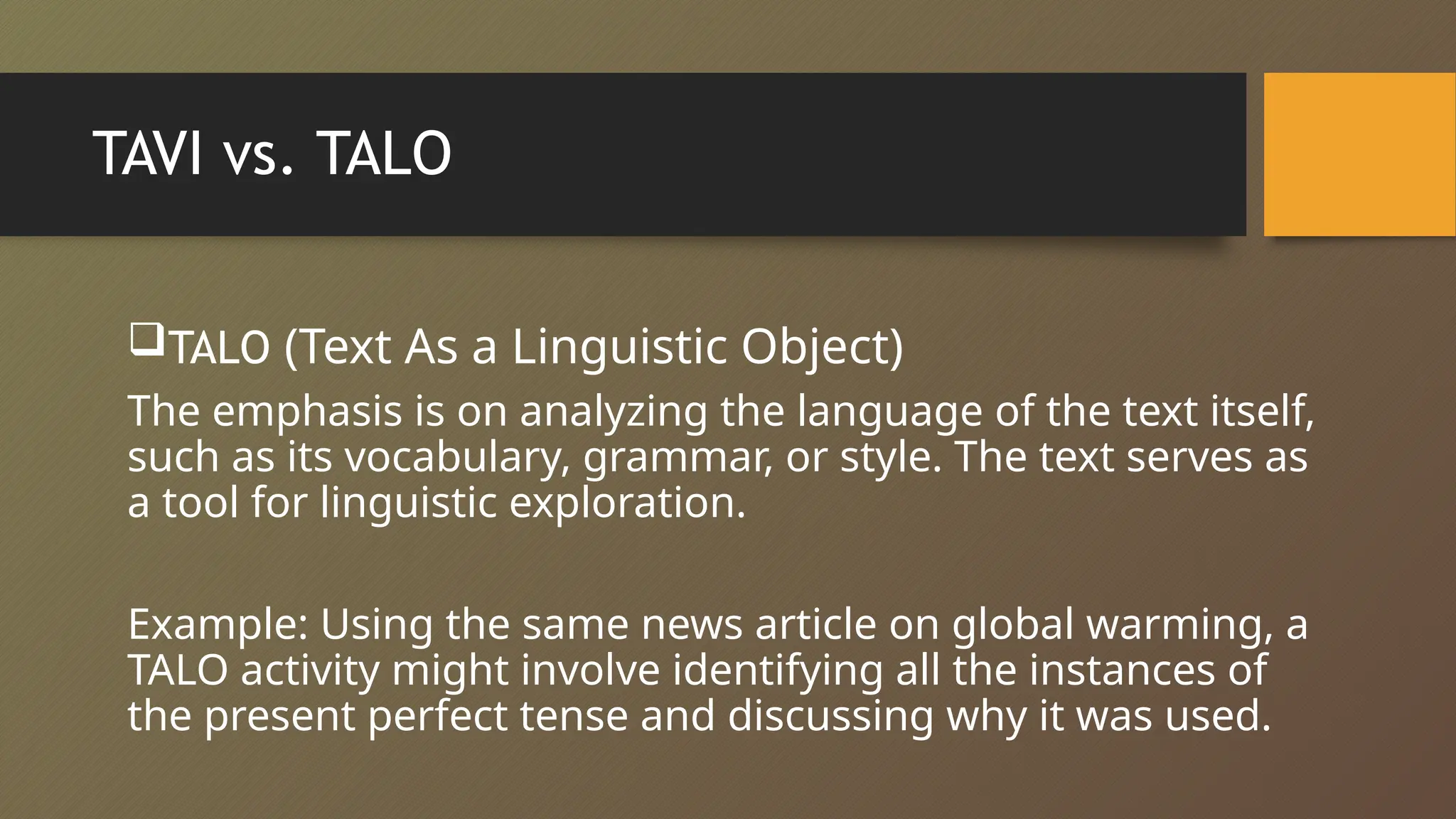 TAVI vs. TALO
TALO (Text As a Linguistic Object)
The emphasis is on analyzing the language of the text itself,
such as its vocabulary, grammar, or style. The text serves as
a tool for linguistic exploration.
Example: Using the same news article on global warming, a
TALO activity might involve identifying all the instances of
the present perfect tense and discussing why it was used.
 