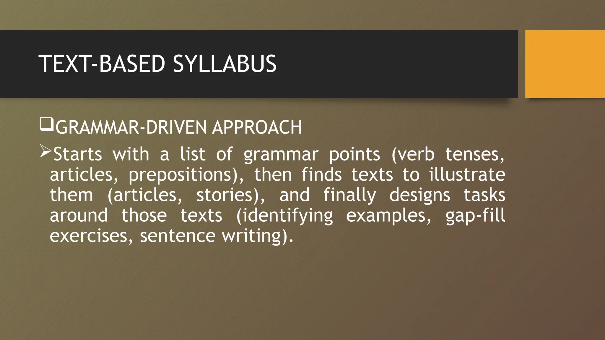 TEXT-BASED SYLLABUS
GRAMMAR-DRIVEN APPROACH
Starts with a list of grammar points (verb tenses,
articles, prepositions), then finds texts to illustrate
them (articles, stories), and finally designs tasks
around those texts (identifying examples, gap-fill
exercises, sentence writing).
 