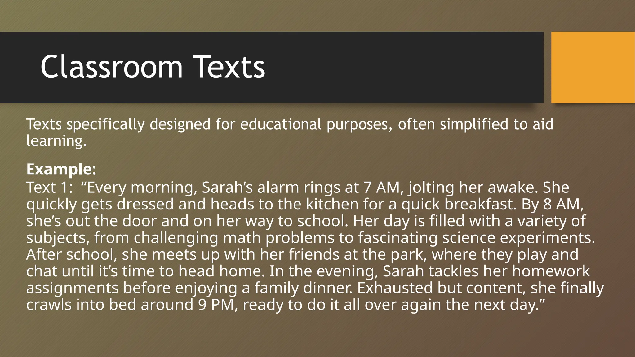 Classroom Texts
Texts specifically designed for educational purposes, often simplified to aid
learning.
Example:
Text 1: “Every morning, Sarah’s alarm rings at 7 AM, jolting her awake. She
quickly gets dressed and heads to the kitchen for a quick breakfast. By 8 AM,
she’s out the door and on her way to school. Her day is filled with a variety of
subjects, from challenging math problems to fascinating science experiments.
After school, she meets up with her friends at the park, where they play and
chat until it’s time to head home. In the evening, Sarah tackles her homework
assignments before enjoying a family dinner. Exhausted but content, she finally
crawls into bed around 9 PM, ready to do it all over again the next day.”
 