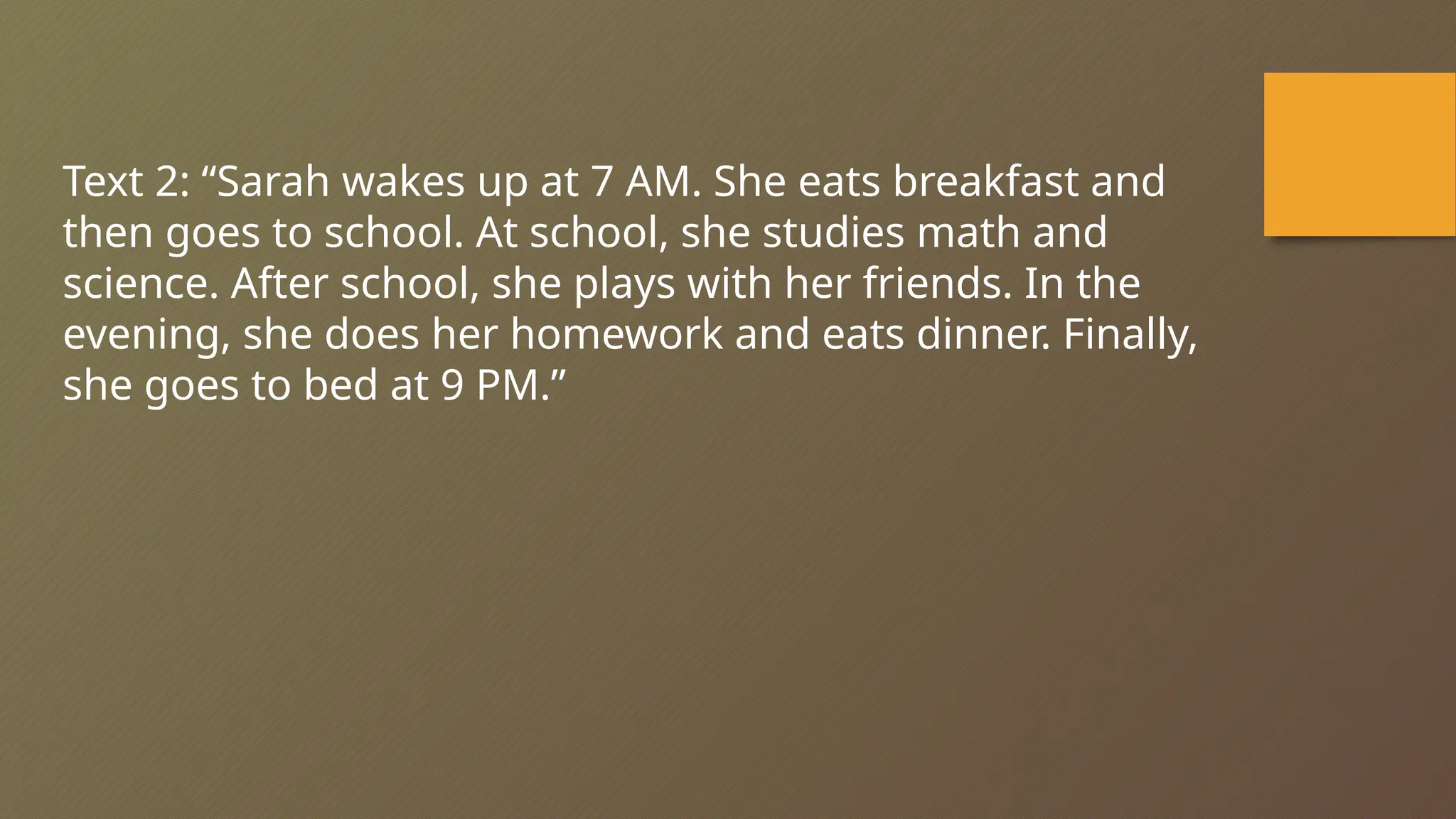 Text 2: “Sarah wakes up at 7 AM. She eats breakfast and
then goes to school. At school, she studies math and
science. After school, she plays with her friends. In the
evening, she does her homework and eats dinner. Finally,
she goes to bed at 9 PM.”
 