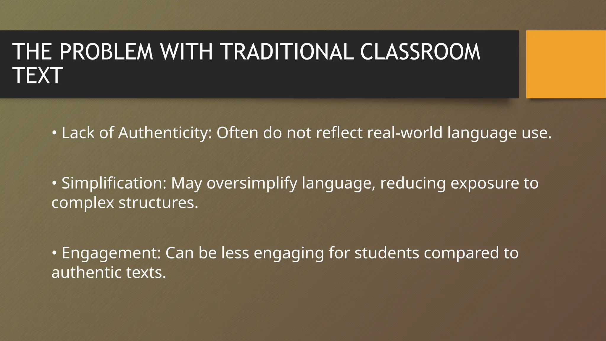THE PROBLEM WITH TRADITIONAL CLASSROOM
TEXT
• Lack of Authenticity: Often do not reflect real-world language use.
• Simplification: May oversimplify language, reducing exposure to
complex structures.
• Engagement: Can be less engaging for students compared to
authentic texts.
 