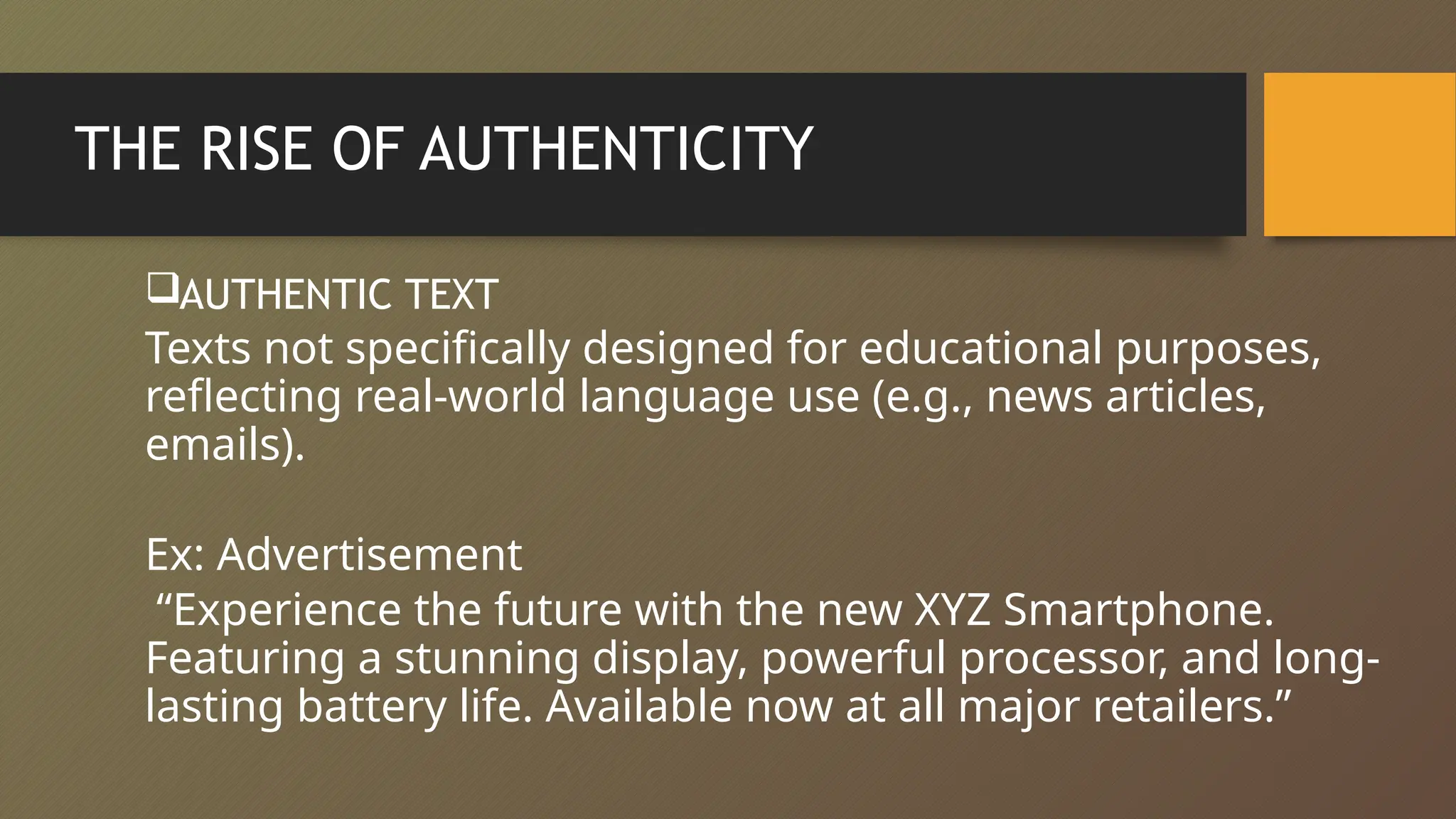 THE RISE OF AUTHENTICITY
AUTHENTIC TEXT
Texts not specifically designed for educational purposes,
reflecting real-world language use (e.g., news articles,
emails).
Ex: Advertisement
“Experience the future with the new XYZ Smartphone.
Featuring a stunning display, powerful processor, and long-
lasting battery life. Available now at all major retailers.”
 