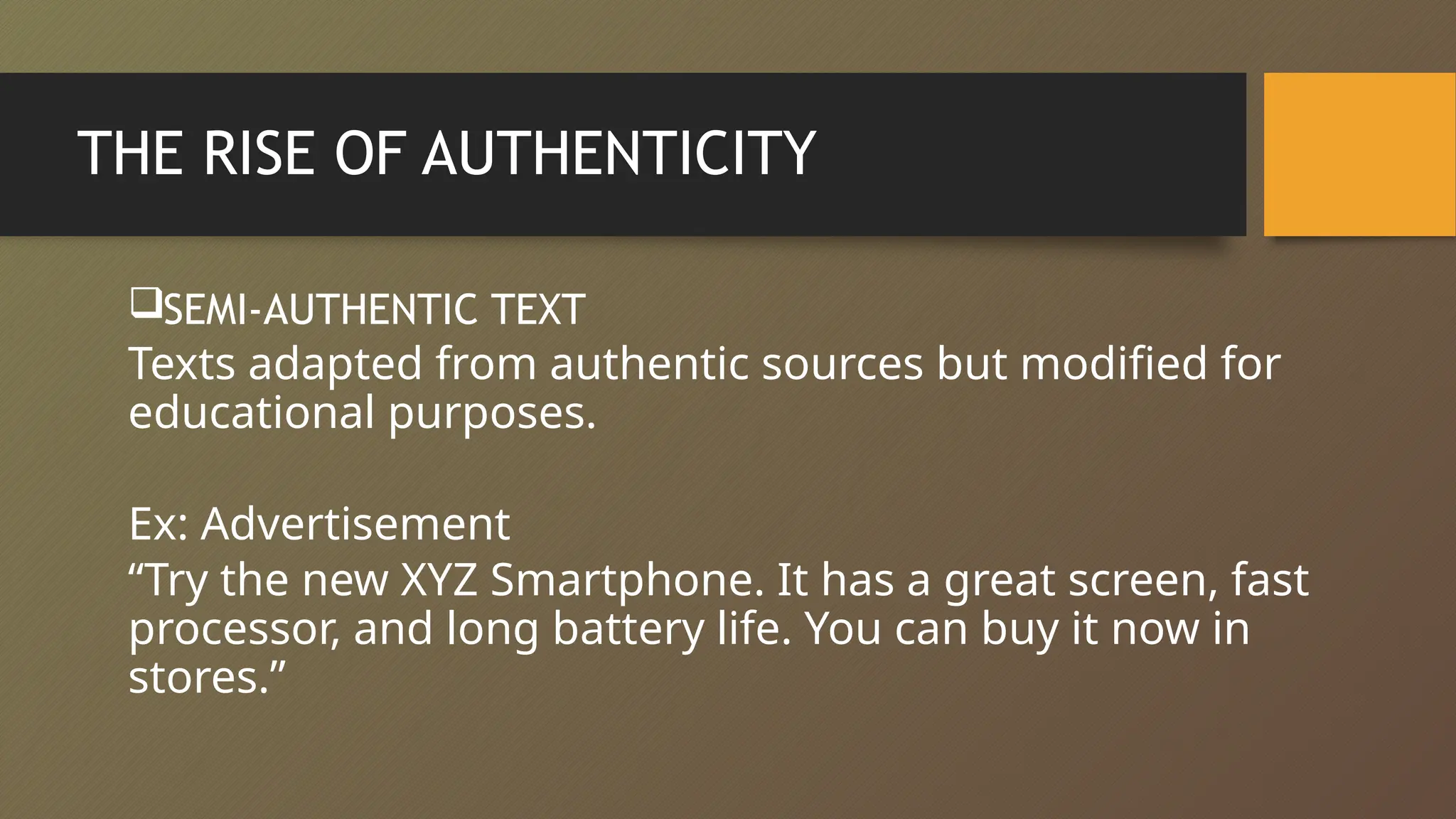 THE RISE OF AUTHENTICITY
SEMI-AUTHENTIC TEXT
Texts adapted from authentic sources but modified for
educational purposes.
Ex: Advertisement
“Try the new XYZ Smartphone. It has a great screen, fast
processor, and long battery life. You can buy it now in
stores.”
 