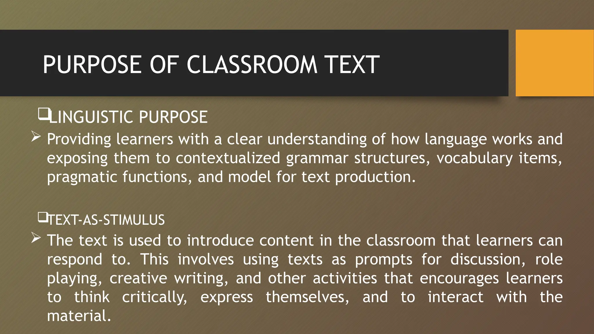 PURPOSE OF CLASSROOM TEXT

LINGUISTIC PURPOSE
 Providing learners with a clear understanding of how language works and
exposing them to contextualized grammar structures, vocabulary items,
pragmatic functions, and model for text production.
TEXT-AS-STIMULUS
 The text is used to introduce content in the classroom that learners can
respond to. This involves using texts as prompts for discussion, role
playing, creative writing, and other activities that encourages learners
to think critically, express themselves, and to interact with the
material.
 