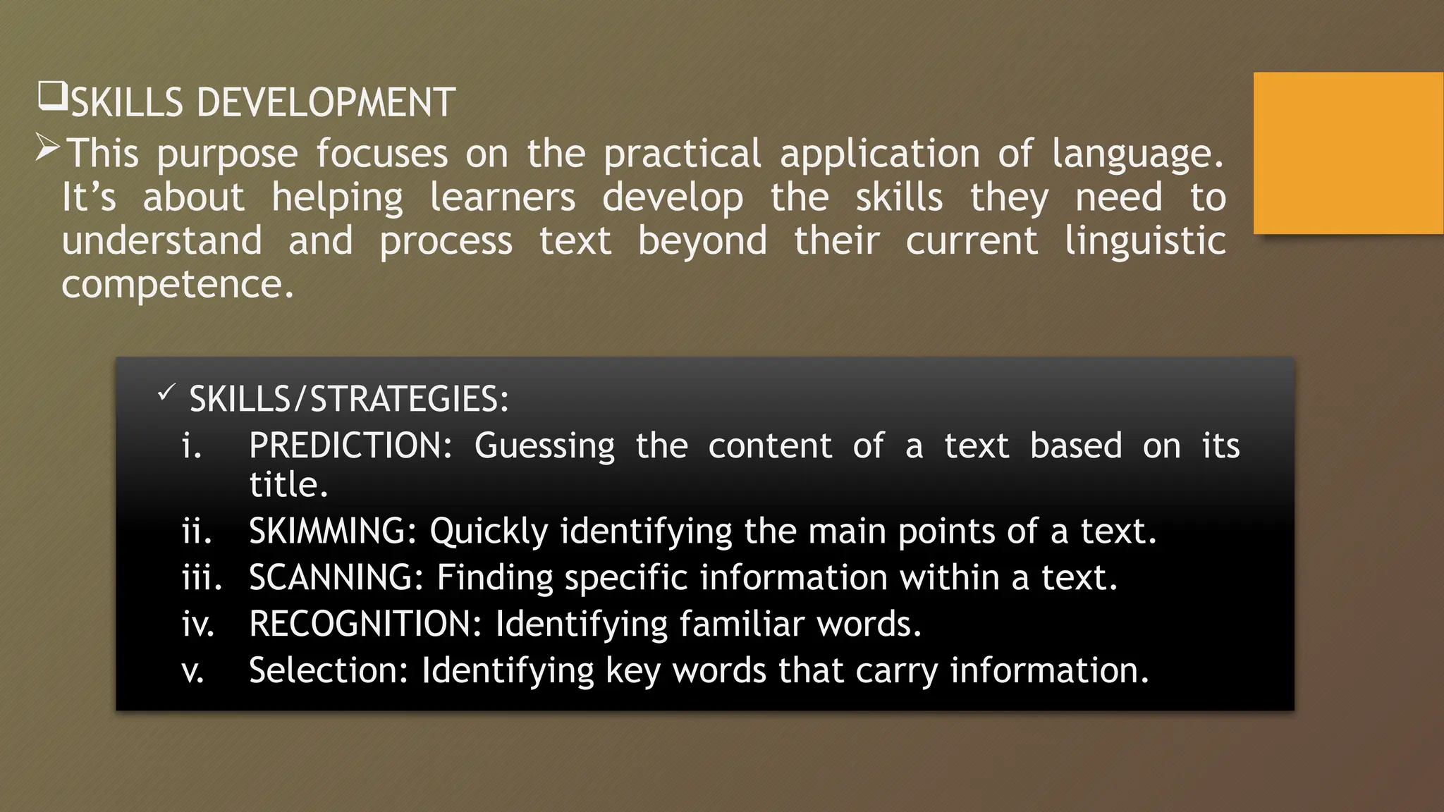 SKILLS DEVELOPMENT
This purpose focuses on the practical application of language.
It’s about helping learners develop the skills they need to
understand and process text beyond their current linguistic
competence.
 SKILLS/STRATEGIES:
i. PREDICTION: Guessing the content of a text based on its
title.
ii. SKIMMING: Quickly identifying the main points of a text.
iii. SCANNING: Finding specific information within a text.
iv. RECOGNITION: Identifying familiar words.
v. Selection: Identifying key words that carry information.
 