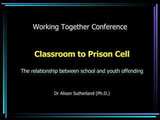 Working Together Conference Classroom to Prison Cell The relationship between school and youth offending Dr Alison Sutherland (Ph.D.) 
