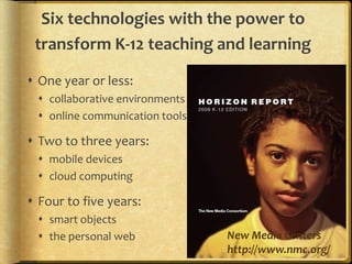 Six technologies with the power to transform K-12 teaching and learningOne year or less:collaborative environmentsonline communication toolsTwo to three years:mobile devicescloud computingFour to five years:smart objectsthe personal web New Media Centershttp://www.nmc.org/