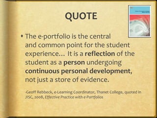 QUOTEThe e-portfolio is the central and common point for the student experience… It is a reflection of the student as a person undergoing continuous personal development, not just a store of evidence.-Geoff Rebbeck, e-Learning Coordinator, Thanet College, quoted in JISC, 2008, Effective Practice with e-Portfolios