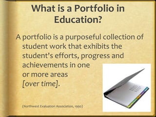 What is a Portfolio in Education?A portfolio is a purposeful collection of student work that exhibits the student's efforts, progress and achievements in oneor more areas[over time].	(Northwest Evaluation Association, 1990)