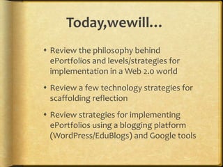 Today,wewill…Review the philosophy behind ePortfolios and levels/strategies for implementation in a Web 2.0 worldReview a few technology strategies for scaffolding reflectionReview strategies for implementing ePortfolios using a blogging platform (WordPress/EduBlogs) and Google tools