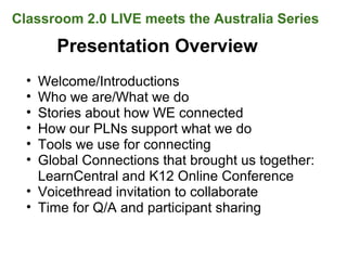 Presentation Overview
• Welcome/Introductions
• Who we are/What we do
• Stories about how WE connected
• How our PLNs support what we do
• Tools we use for connecting
• Global Connections that brought us together:
LearnCentral and K12 Online Conference
• Voicethread invitation to collaborate
• Time for Q/A and participant sharing
Classroom 2.0 LIVE meets the Australia Series
 