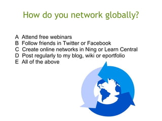 How do you network globally?
A Attend free webinars
B Follow friends in Twitter or Facebook
C Create online networks in Ning or Learn Central
D Post regularly to my blog, wiki or eportfolio
E All of the above
 