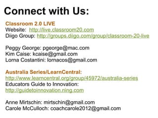 Connect with Us:
Classroom 2.0 LIVE
Website:  http://live.classroom20.com
Diigo Group: http://groups.diigo.com/group/classroom-20-live
Peggy George: pgeorge@mac.com
Kim Caise: kcaise@gmail.com
Lorna Costantini: lornacos@gmail.com
Australia Series/LearnCentral: 
http://www.learncentral.org/group/45972/australia-series
Educators Guide to Innovation: 
http://guidetoinnovation.ning.com
 
Anne Mirtschin: mirtschin@gmail.com
Carole McCulloch: coachcarole2012@gmail.com
 