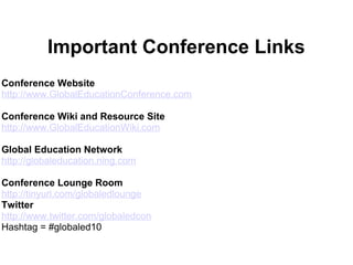 Important Conference Links
Conference Website
http://www.GlobalEducationConference.com
Conference Wiki and Resource Site
http://www.GlobalEducationWiki.com
Global Education Network
http://globaleducation.ning.com
Conference Lounge Room
http://tinyurl.com/globaledlounge
Twitter
http://www.twitter.com/globaledcon
Hashtag = #globaled10
 