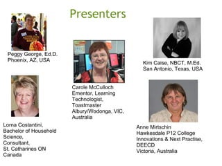 Presenters
Kim Caise, NBCT, M.Ed.
San Antonio, Texas, USA
Anne Mirtschin
Hawkesdale P12 College
Innovations & Next Practise,
DEECD
Victoria, Australia
Peggy George, Ed.D.
Phoenix, AZ, USA
Lorna Costantini,
Bachelor of Household
Science,
Consultant,
St. Catharines ON
Canada
Carole McCulloch
Ementor, Learning
Technologist,
Toastmaster
Albury/Wodonga, VIC,
Australia
 