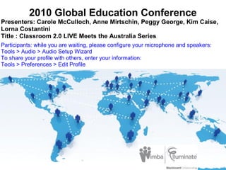 2010 Global Education Conference
Presenters: Carole McCulloch, Anne Mirtschin, Peggy George, Kim Caise,
Lorna Costantini
Title : Classroom 2.0 LIVE Meets the Australia Series
Participants: while you are waiting, please configure your microphone and speakers:
Tools > Audio > Audio Setup Wizard
To share your profile with others, enter your information:
Tools > Preferences > Edit Profile
 