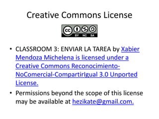 Creative Commons License
• CLASSROOM 3: ENVIAR LA TAREA by Xabier
Mendoza Michelena is licensed under a
Creative Commons Reconocimiento-
NoComercial-CompartirIgual 3.0 Unported
License.
• Permissions beyond the scope of this license
may be available at hezikate@gmail.com.
 