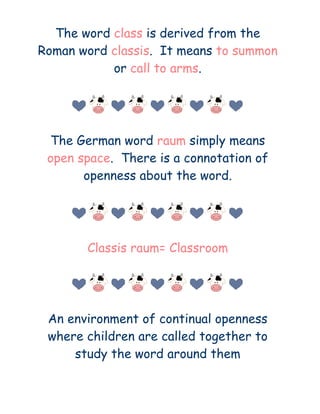 The word class is derived from the
Roman word classis. It means to summon
           or call to arms.




 The German word raum simply means
 open space. There is a connotation of
       openness about the word.




       Classis raum= Classroom




 An environment of continual openness
 where children are called together to
     study the word around them
 