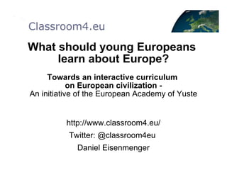What should young Europeans  learn about Europe? Towards an interactive curriculum  on European civilization - An initiative of the European Academy of Yuste http://www.classroom4.eu/ Twitter: @classroom4eu  Daniel Eisenmenger 