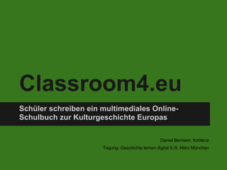 Classroom4.eu
Schüler schreiben ein multimediales Online-
Schulbuch zur Kulturgeschichte Europas

                                                  Daniel Bernsen, Koblenz
                      Tagung: Geschichte lernen digital 8./9. März München
 