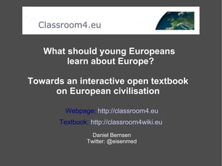 What should young Europeans
learn about Europe?
Towards an interactive open textbook
on European civilisation
Webpage: http://classroom4.eu
Textbook: http://classroom4wiki.eu
Daniel Bernsen
Twitter: @eisenmed
 