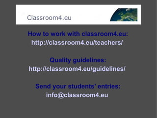 How to work with classroom4.eu:
http://classroom4.eu/teachers/
Quality guidelines:
http://classroom4.eu/guidelines/
Send your students' entries:
info@classroom4.eu
 