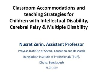 Classroom Accommodations and
teaching Strategies for
Children with Intellectual Disability,
Cerebral Palsy & Multiple Disability
Nusrat Zerin, Assistant Professor
Proyash Institute of Special Education and Research
Bangladesh Institute of Professionals (BUP),
Dhaka, Bangladesh
31.03.2015
 