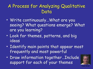 A Process for Analyzing Qualitative
               Data
• Write continuously…What are you
  seeing? What questions emerge? What
  are you learning?
• Look for themes, patterns, and big
  ideas
• Identify main points that appear most
  frequently and most powerful
• Draw information together…Include
  support for each of your themes
                                     Todd Miller
 